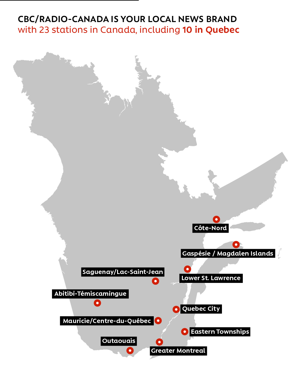 CBC/RADIO-CANADA IS YOUR LOCAL NEWS BRAND with 23 stations in Canada, including 10 in Québec