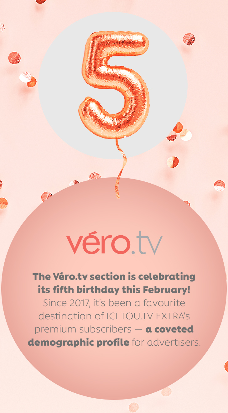 The Véro.tv section is celebrating its fifth birthday this February! Since 2017, it's been a favourite destination of ICI TOU.TV EXTRA's premium subscribers — a coveted demographic profile for advertisers.